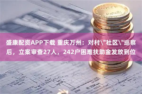 盛康配资APP下载 重庆万州：对村＂社区＂巡察后，立案审查27人，242户困难扶助金发放到位