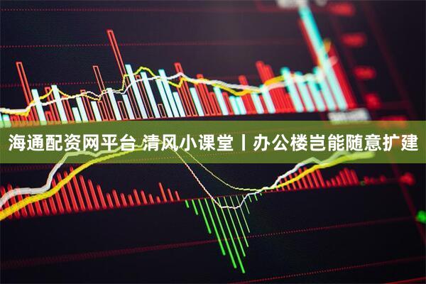 海通配资网平台 清风小课堂丨办公楼岂能随意扩建