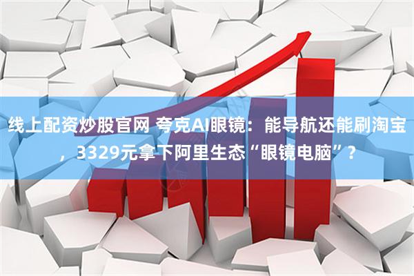 线上配资炒股官网 夸克AI眼镜：能导航还能刷淘宝，3329元拿下阿里生态“眼镜电脑”？