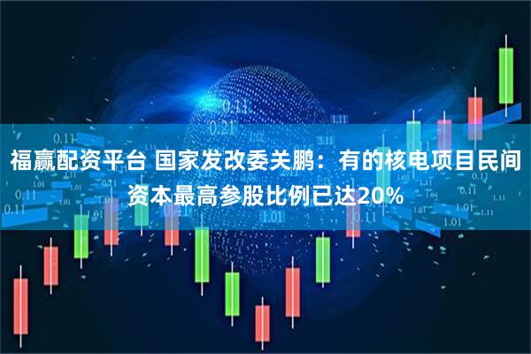 福赢配资平台 国家发改委关鹏：有的核电项目民间资本最高参股比例已达20%