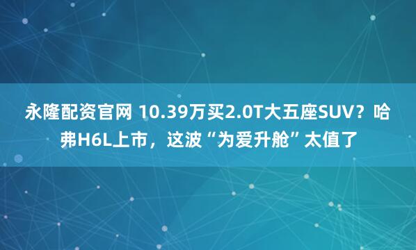 永隆配资官网 10.39万买2.0T大五座SUV？哈弗H6L上市，这波“为爱升舱”太值了