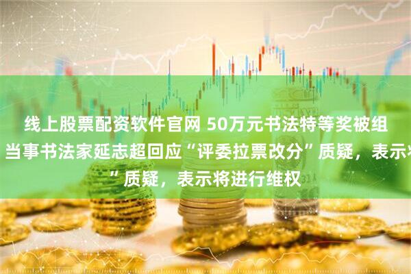 线上股票配资软件官网 50万元书法特等奖被组委会取消，当事书法家延志超回应“评委拉票改分”质疑，表示将进行维权