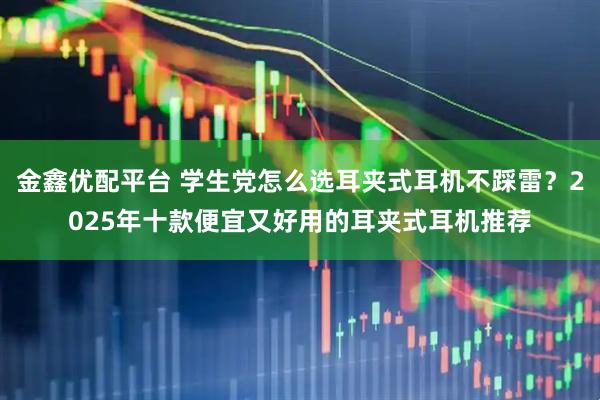 金鑫优配平台 学生党怎么选耳夹式耳机不踩雷？2025年十款便宜又好用的耳夹式耳机推荐
