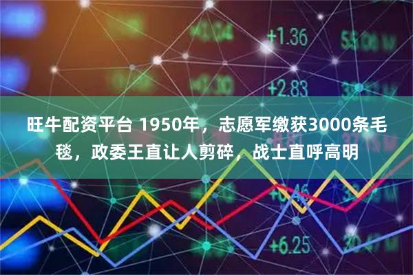 旺牛配资平台 1950年，志愿军缴获3000条毛毯，政委王直让人剪碎，战士直呼高明