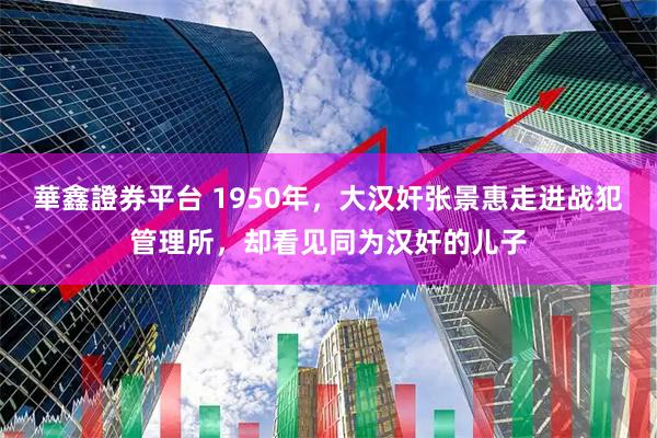 華鑫證券平台 1950年，大汉奸张景惠走进战犯管理所，却看见同为汉奸的儿子