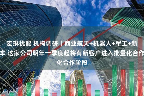 宏琳优配 机构调研丨商业航天+机器人+军工+新能源车 这家公司明年一季度起将有新客户进入批量化合作阶段