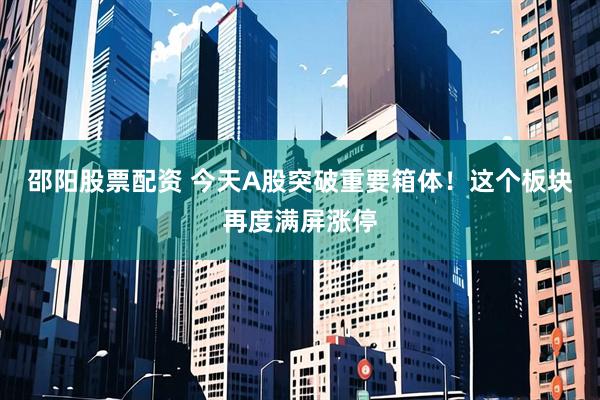 邵阳股票配资 今天A股突破重要箱体！这个板块再度满屏涨停