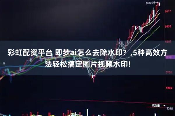 彩虹配资平台 即梦ai怎么去除水印？,5种高效方法轻松搞定图片视频水印!