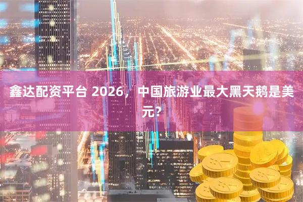 鑫达配资平台 2026，中国旅游业最大黑天鹅是美元？
