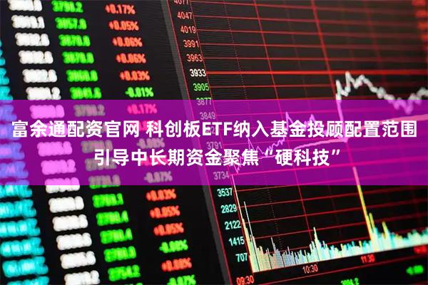富余通配资官网 科创板ETF纳入基金投顾配置范围 引导中长期资金聚焦“硬科技”