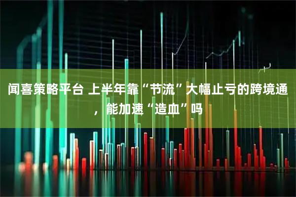 闻喜策略平台 上半年靠“节流”大幅止亏的跨境通，能加速“造血”吗