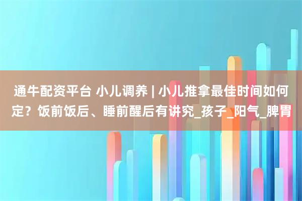 通牛配资平台 小儿调养 | 小儿推拿最佳时间如何定？饭前饭后、睡前醒后有讲究_孩子_阳气_脾胃