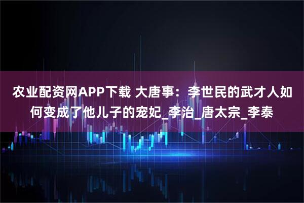 农业配资网APP下载 大唐事：李世民的武才人如何变成了他儿子的宠妃_李治_唐太宗_李泰