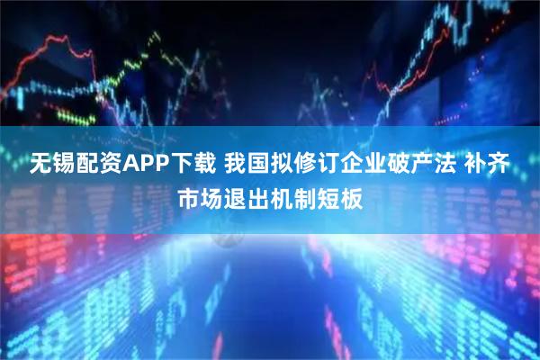 无锡配资APP下载 我国拟修订企业破产法 补齐市场退出机制短板