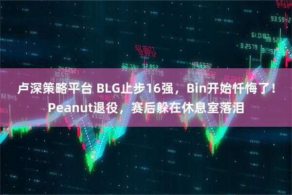 卢深策略平台 BLG止步16强，Bin开始忏悔了！Peanut退役，赛后躲在休息室落泪