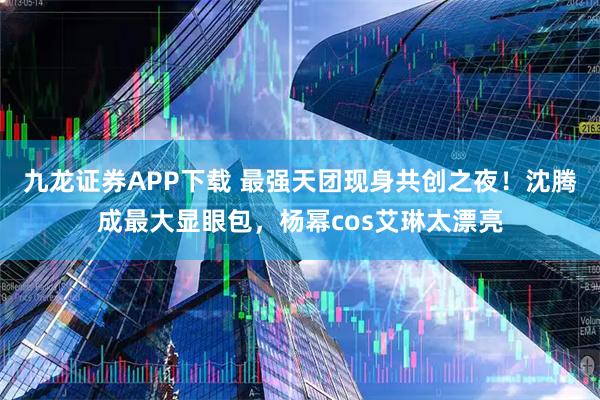 九龙证券APP下载 最强天团现身共创之夜！沈腾成最大显眼包，杨幂cos艾琳太漂亮